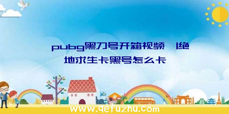 「pubg黑刀号开箱视频」|绝地求生卡黑号怎么卡